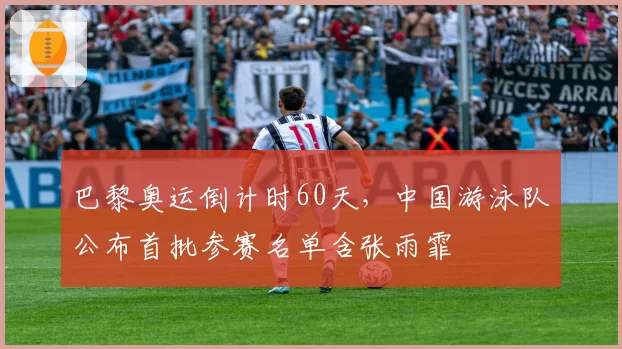 巴黎奥运倒计时60天，中国游泳队公布首批参赛名单含张雨霏