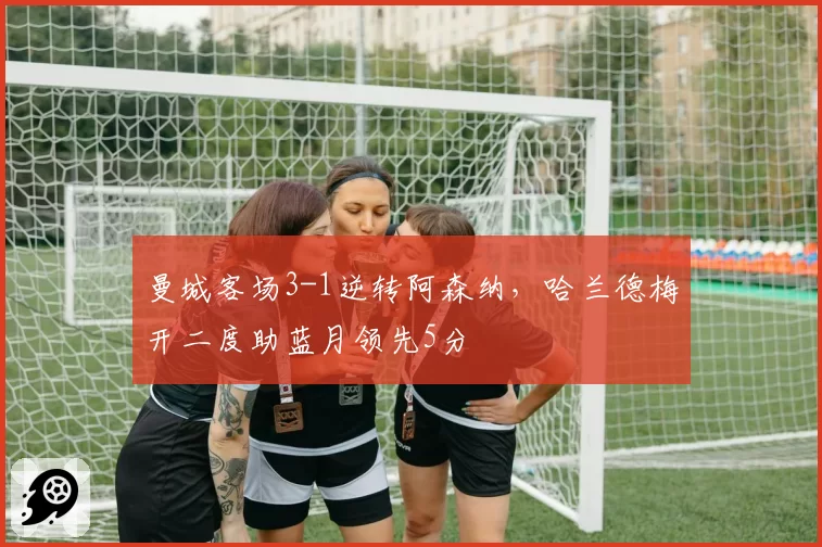 曼城客场3-1逆转阿森纳，哈兰德梅开二度助蓝月领先5分