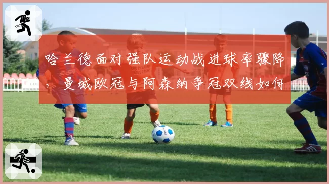 哈兰德面对强队运动战进球率骤降,曼城欧冠与阿森纳争冠双线如何破局?