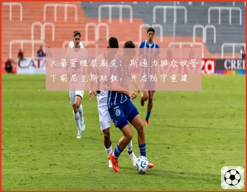 火箭管理层剧变：斯通力排众议签下前尼克斯助教，开启防守重建