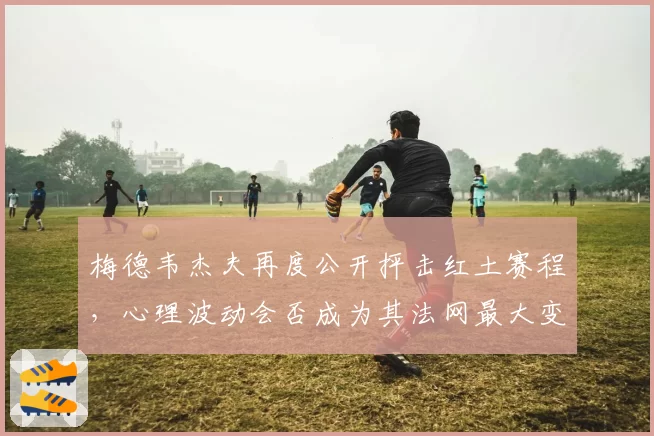 梅德韦杰夫再度公开抨击红土赛程，心理波动会否成为其法网最大变数？