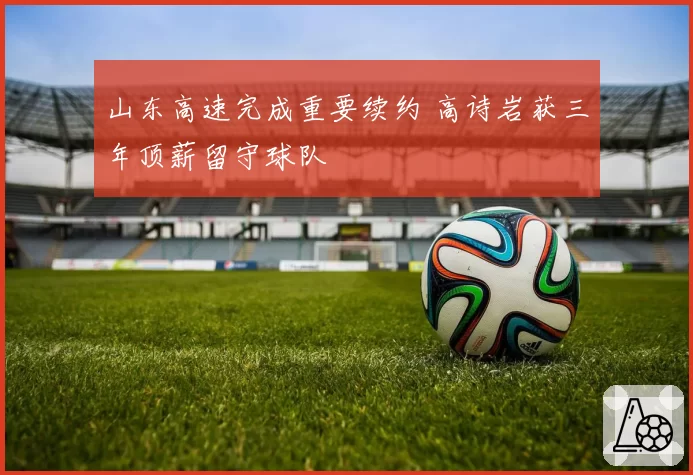 山东高速完成重要续约 高诗岩获三年顶薪留守球队