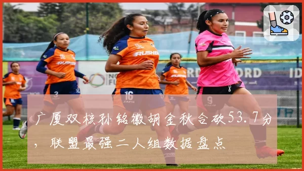 广厦双核孙铭徽胡金秋合砍53.7分，联盟最强二人组数据盘点