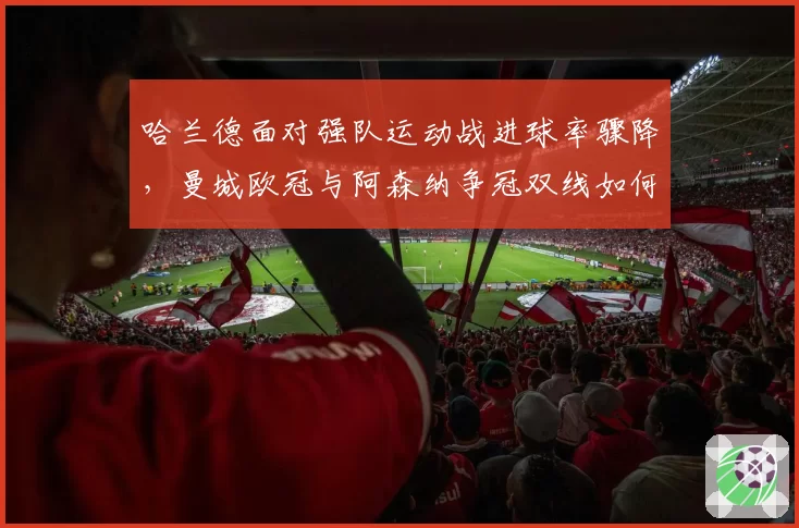 哈兰德面对强队运动战进球率骤降,曼城欧冠与阿森纳争冠双线如何破局?