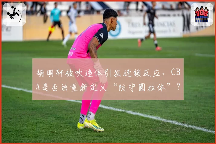 胡明轩被吹违体引发连锁反应，CBA是否该重新定义“防守圆柱体”？