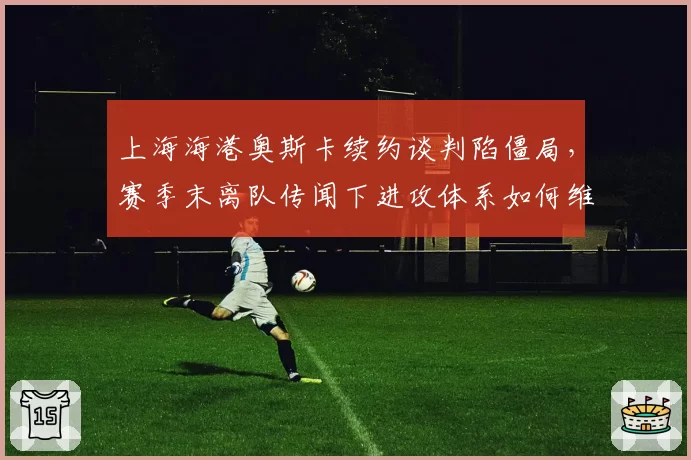 上海海港奥斯卡续约谈判陷僵局，赛季末离队传闻下进攻体系如何维系？