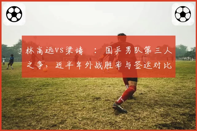 林高远vs梁靖崑:国乒男队第三人之争,近半年外战胜率与签运对比