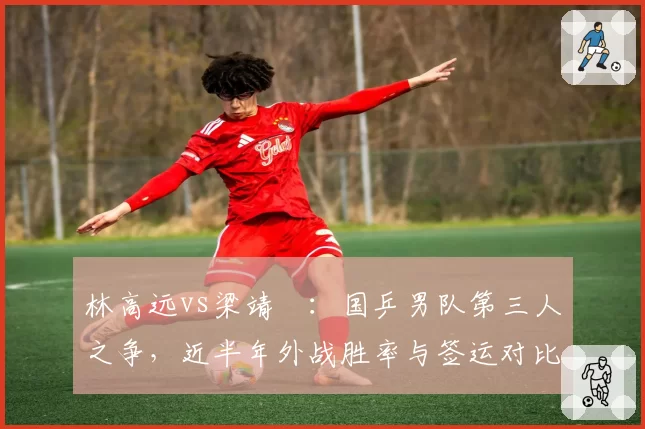 林高远vs梁靖崑:国乒男队第三人之争,近半年外战胜率与签运对比