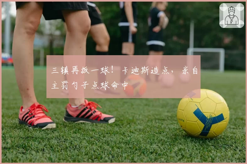 三镇再扳一球！卡迪斯造点，亲自主罚勺子点球命中