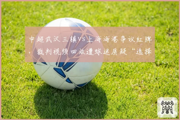 中超武汉三镇vs上海海港争议红牌,裁判视频回放遭球迷质疑“选择性失明”
