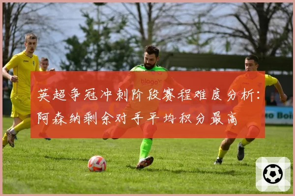 英超争冠冲刺阶段赛程难度分析：阿森纳剩余对手平均积分最高