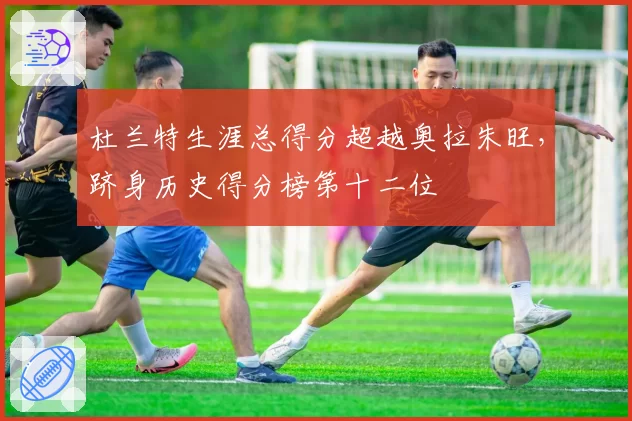 杜兰特生涯总得分超越奥拉朱旺,跻身历史得分榜第十二位