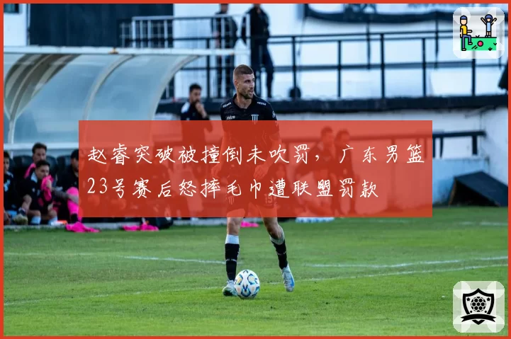 赵睿突破被撞倒未吹罚,广东男篮23号赛后怒摔毛巾遭联盟罚款