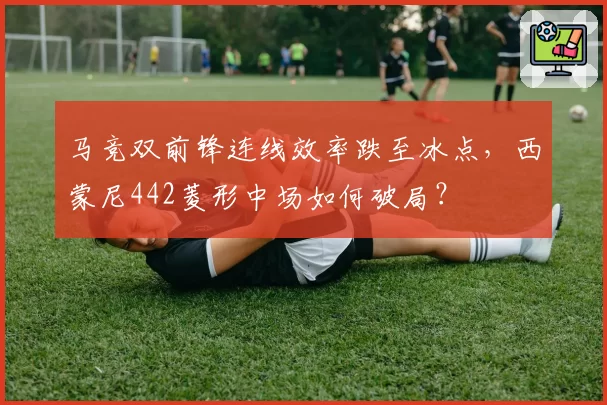 马竞双前锋连线效率跌至冰点,西蒙尼442菱形中场如何破局?