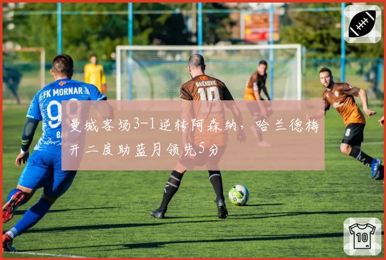 曼城客场3-1逆转阿森纳，哈兰德梅开二度助蓝月领先5分