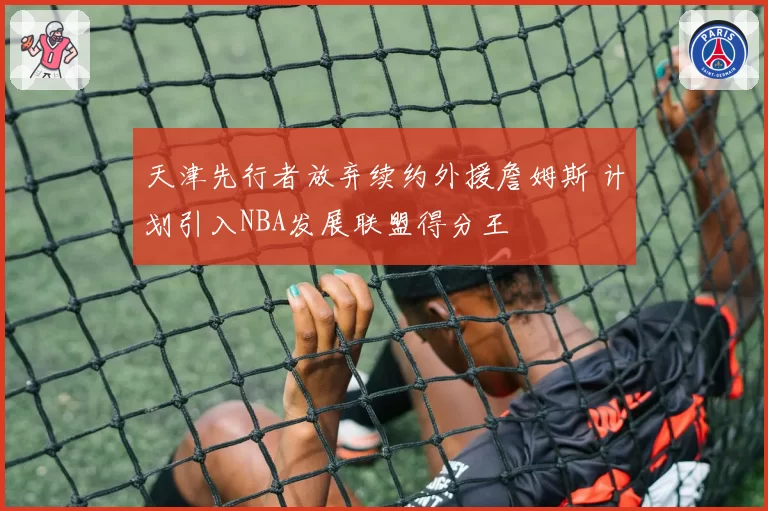 天津先行者放弃续约外援詹姆斯 计划引入NBA发展联盟得分王