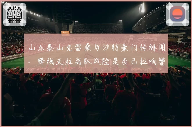 山东泰山克雷桑与沙特豪门传绯闻,锋线支柱离队风险是否已拉响警报?