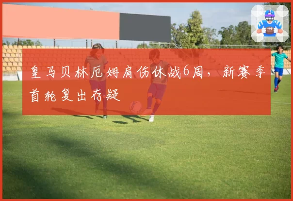 皇马贝林厄姆肩伤休战6周,新赛季首轮复出存疑