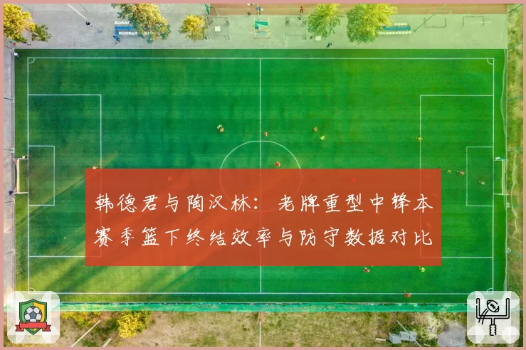 韩德君与陶汉林:老牌重型中锋本赛季篮下终结效率与防守数据对比