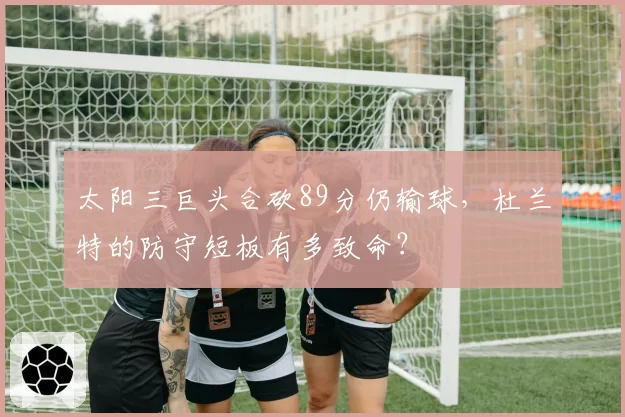 太阳三巨头合砍89分仍输球，杜兰特的防守短板有多致命？