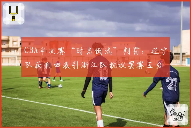 CBA半决赛“时光倒流”判罚，辽宁队获利回表引浙江队抗议罢赛五分钟
