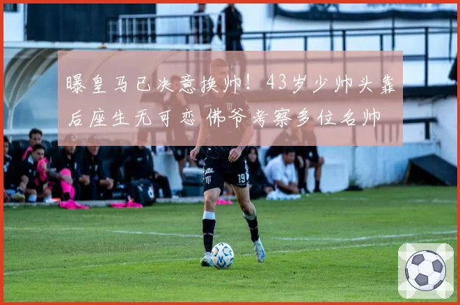 曝皇马已决意换帅！43岁少帅头靠后座生无可恋 佛爷考察多位名帅