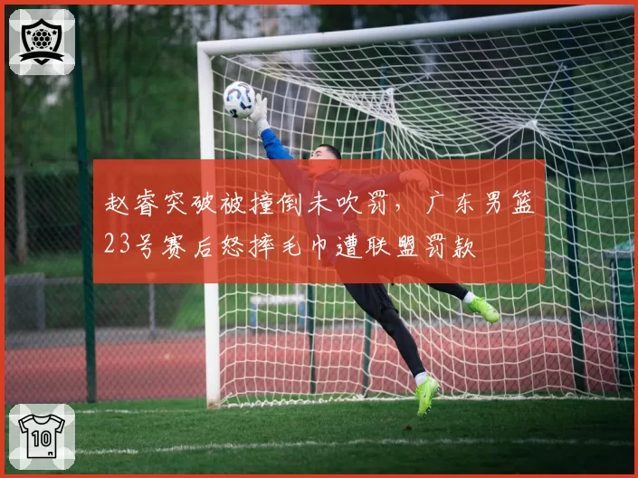 赵睿突破被撞倒未吹罚,广东男篮23号赛后怒摔毛巾遭联盟罚款