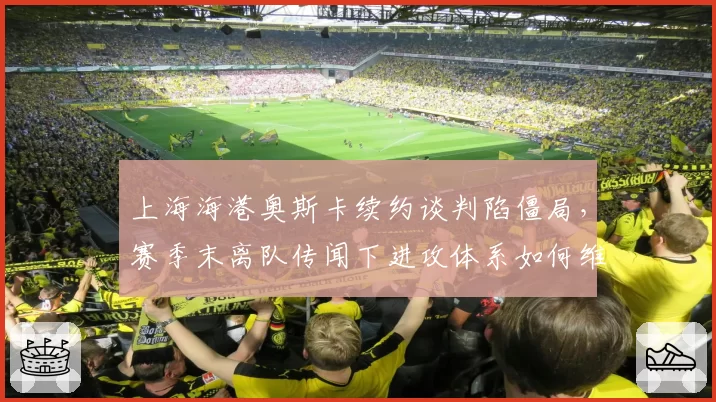 上海海港奥斯卡续约谈判陷僵局，赛季末离队传闻下进攻体系如何维系？