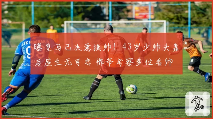 曝皇马已决意换帅！43岁少帅头靠后座生无可恋 佛爷考察多位名帅