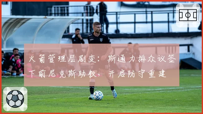 火箭管理层剧变：斯通力排众议签下前尼克斯助教，开启防守重建