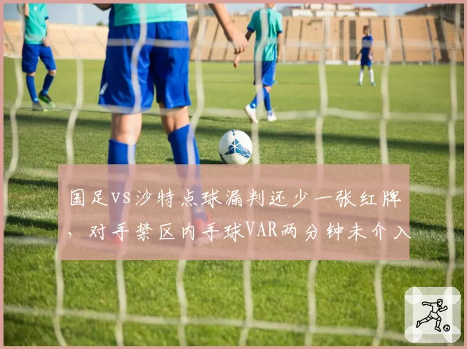 国足vs沙特点球漏判还少一张红牌,对手禁区内手球VAR两分钟未介入,中沙执法待遇外战对比__br_