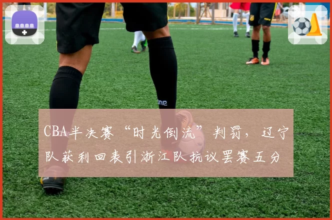 CBA半决赛“时光倒流”判罚，辽宁队获利回表引浙江队抗议罢赛五分钟