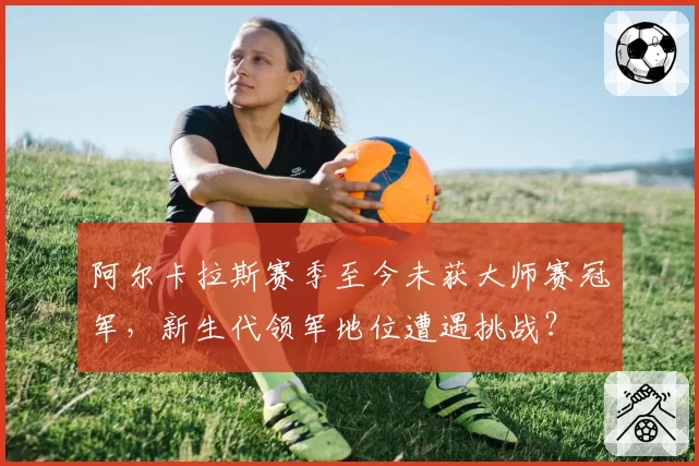 阿尔卡拉斯赛季至今未获大师赛冠军，新生代领军地位遭遇挑战？