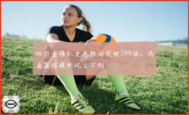 四川金强队史总胜场突破300场，西南篮球旗帜屹立不倒