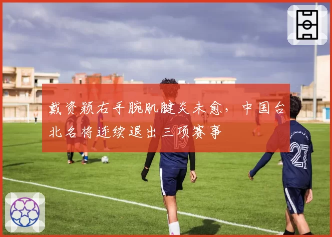 戴资颖右手腕肌腱炎未愈,中国台北名将连续退出三项赛事