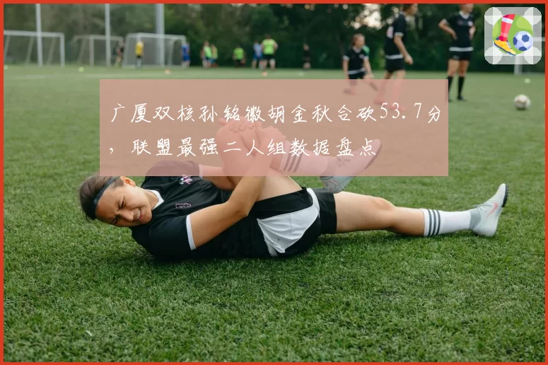 广厦双核孙铭徽胡金秋合砍53.7分，联盟最强二人组数据盘点