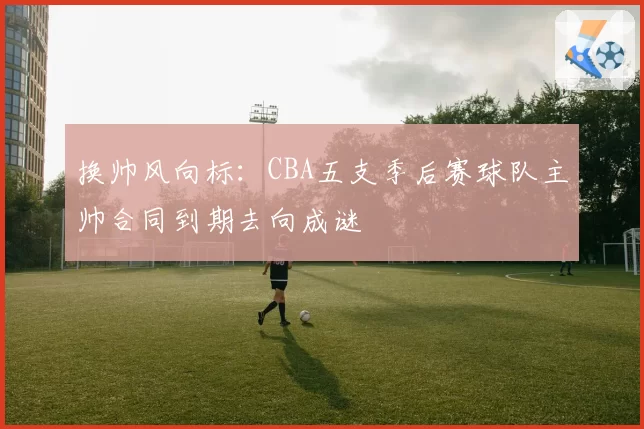 换帅风向标：CBA五支季后赛球队主帅合同到期去向成谜