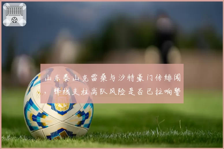 山东泰山克雷桑与沙特豪门传绯闻,锋线支柱离队风险是否已拉响警报?