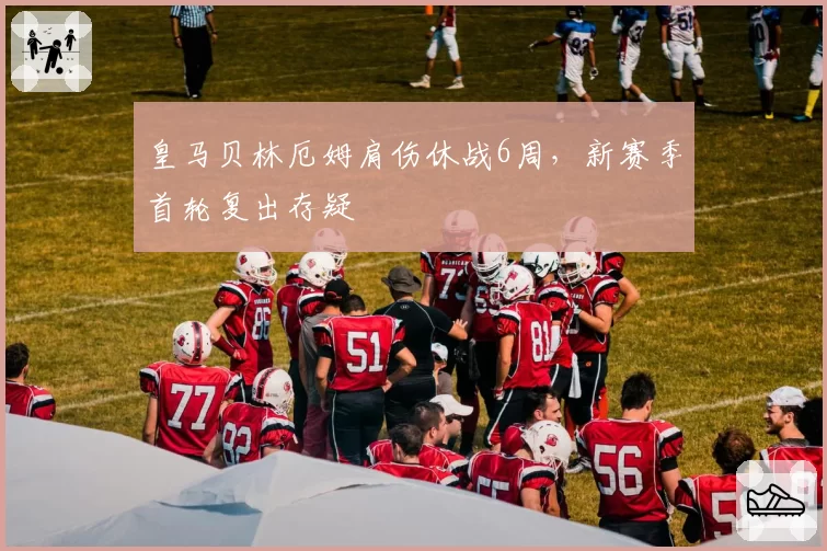 皇马贝林厄姆肩伤休战6周,新赛季首轮复出存疑